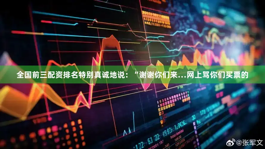 全国前三配资排名特别真诚地说：“谢谢你们来…网上骂你们买票的