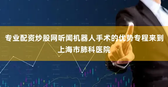 专业配资炒股网听闻机器人手术的优势专程来到上海市肺科医院